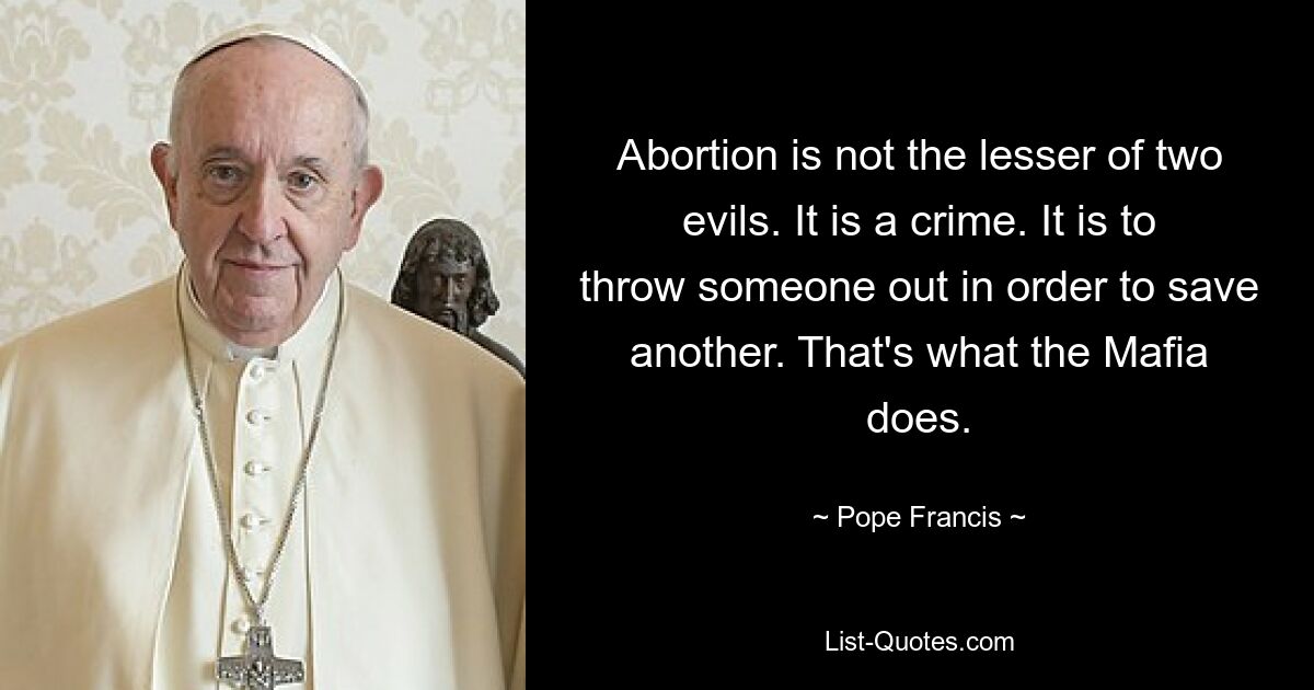 Abortion is not the lesser of two evils. It is a crime. It is to throw someone out in order to save another. That's what the Mafia does. — © Pope Francis