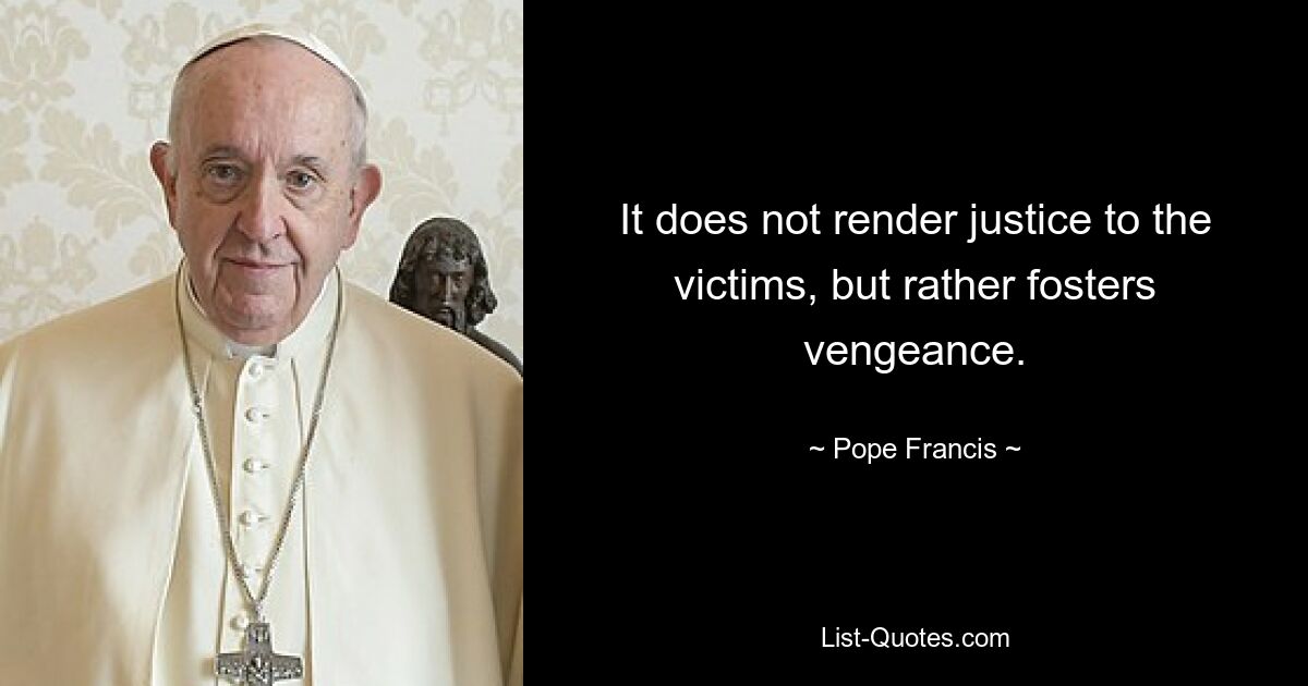 It does not render justice to the victims, but rather fosters vengeance. — © Pope Francis