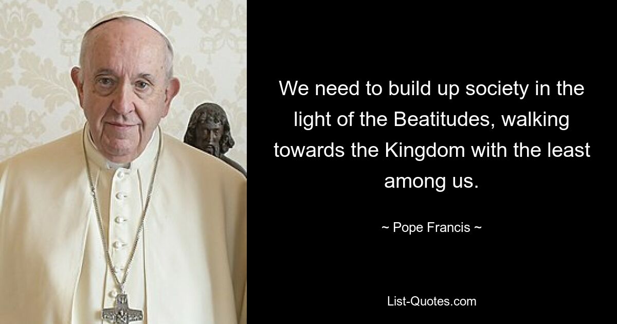 We need to build up society in the light of the Beatitudes, walking towards the Kingdom with the least among us. — © Pope Francis