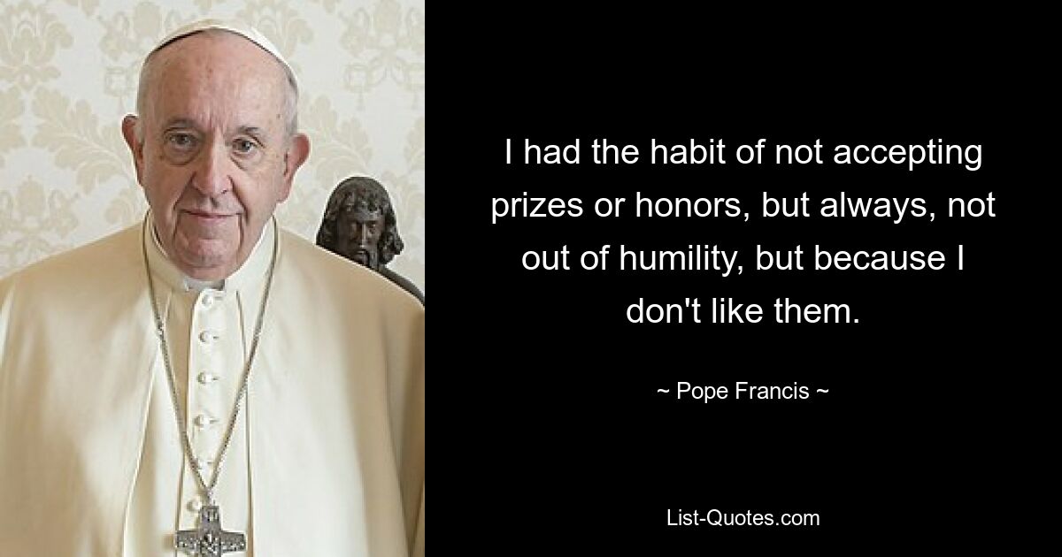 I had the habit of not accepting prizes or honors, but always, not out of humility, but because I don't like them. — © Pope Francis