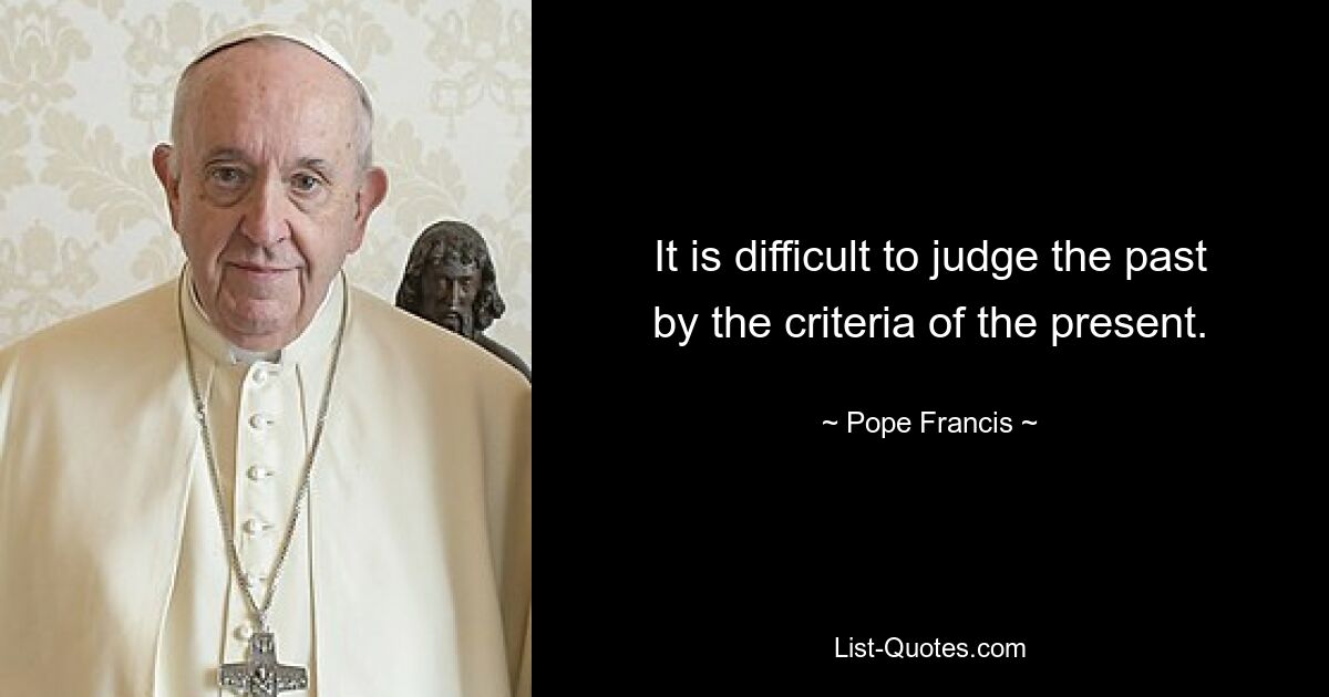 It is difficult to judge the past by the criteria of the present. — © Pope Francis