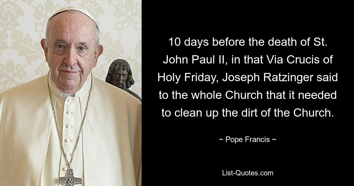 10 days before the death of St. John Paul II, in that Via Crucis of Holy Friday, Joseph Ratzinger said to the whole Church that it needed to clean up the dirt of the Church. — © Pope Francis