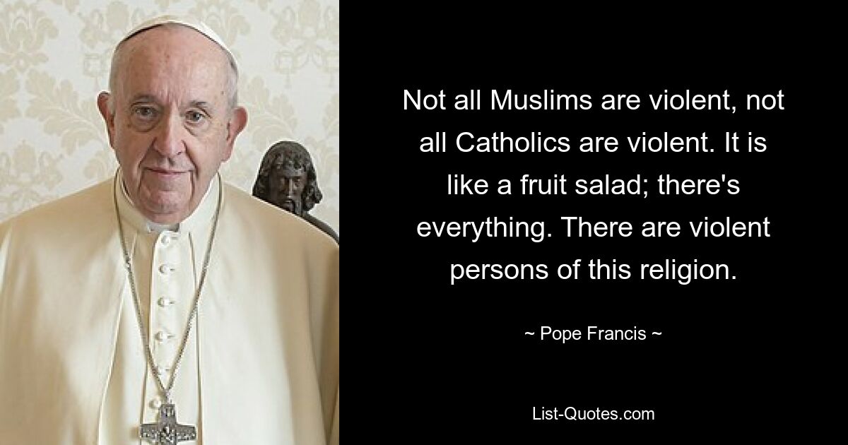 Not all Muslims are violent, not all Catholics are violent. It is like a fruit salad; there's everything. There are violent persons of this religion. — © Pope Francis