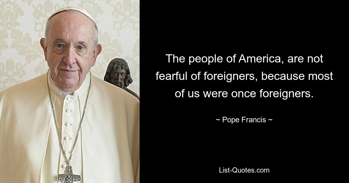 The people of America, are not fearful of foreigners, because most of us were once foreigners. — © Pope Francis