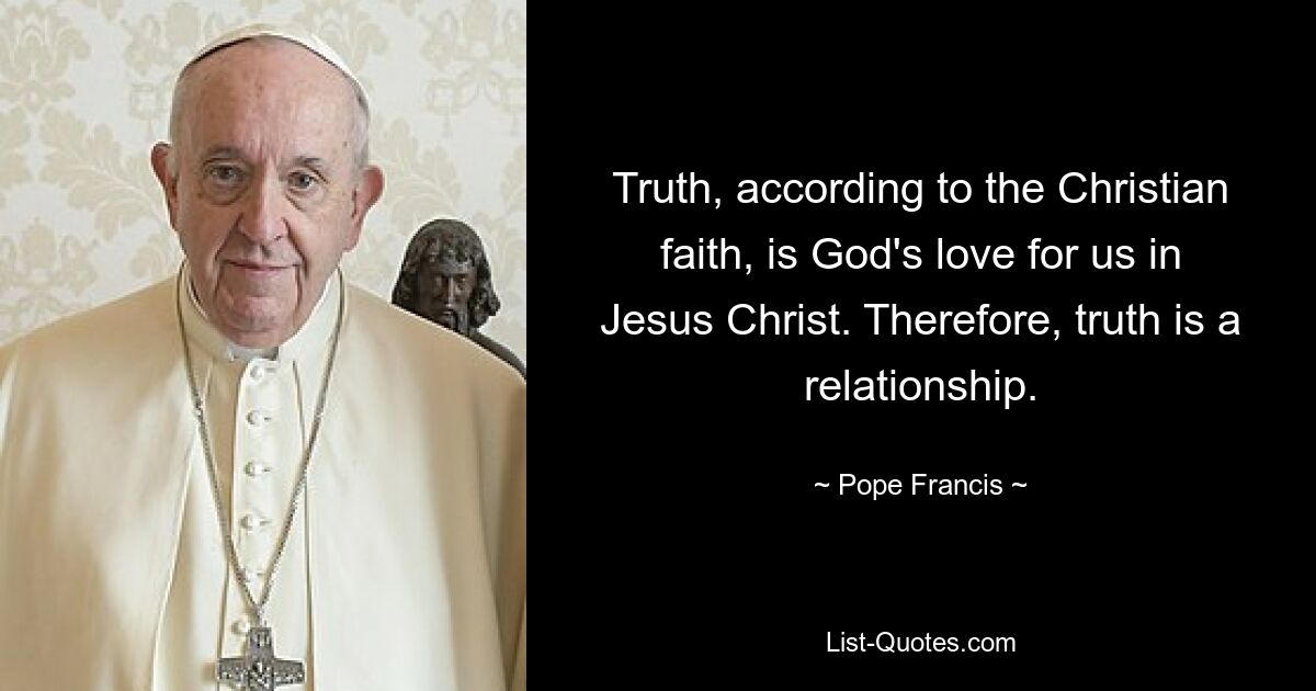 Truth, according to the Christian faith, is God's love for us in Jesus Christ. Therefore, truth is a relationship. — © Pope Francis