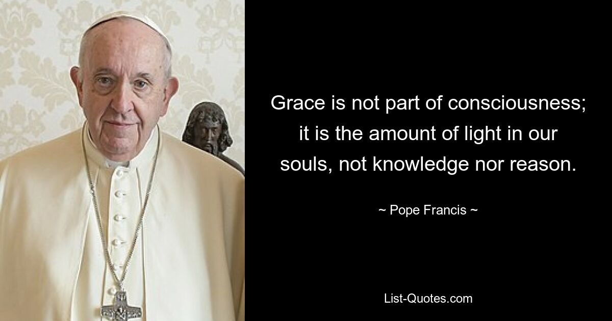 Grace is not part of consciousness; it is the amount of light in our souls, not knowledge nor reason. — © Pope Francis