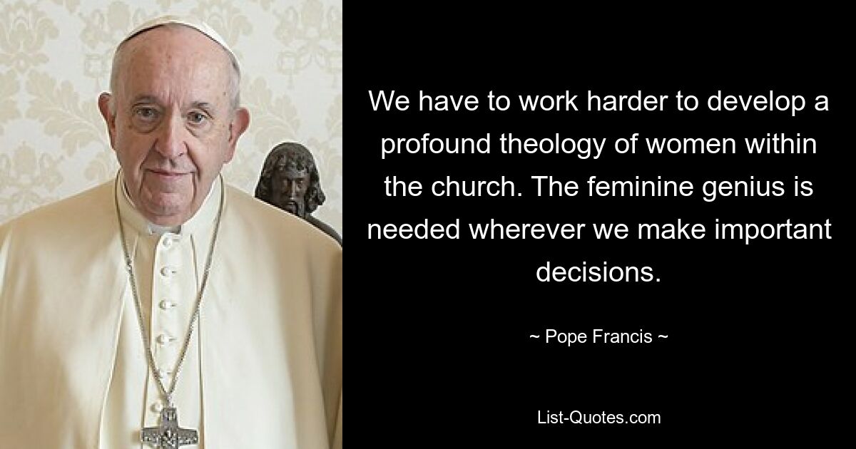 We have to work harder to develop a profound theology of women within the church. The feminine genius is needed wherever we make important decisions. — © Pope Francis