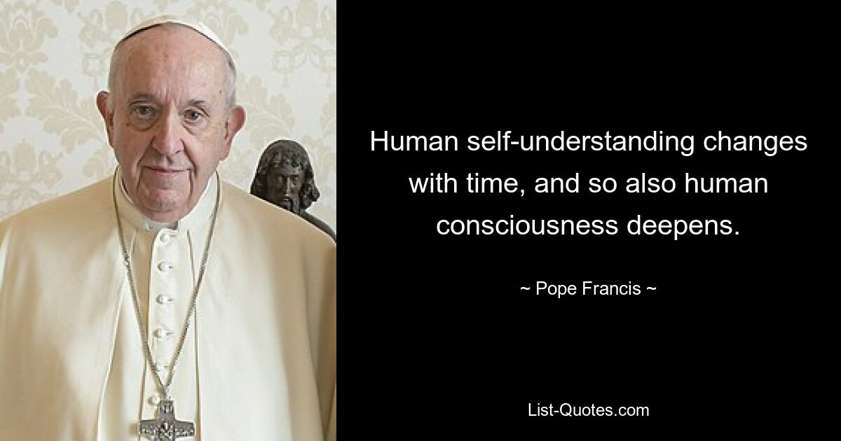 Human self-understanding changes with time, and so also human consciousness deepens. — © Pope Francis