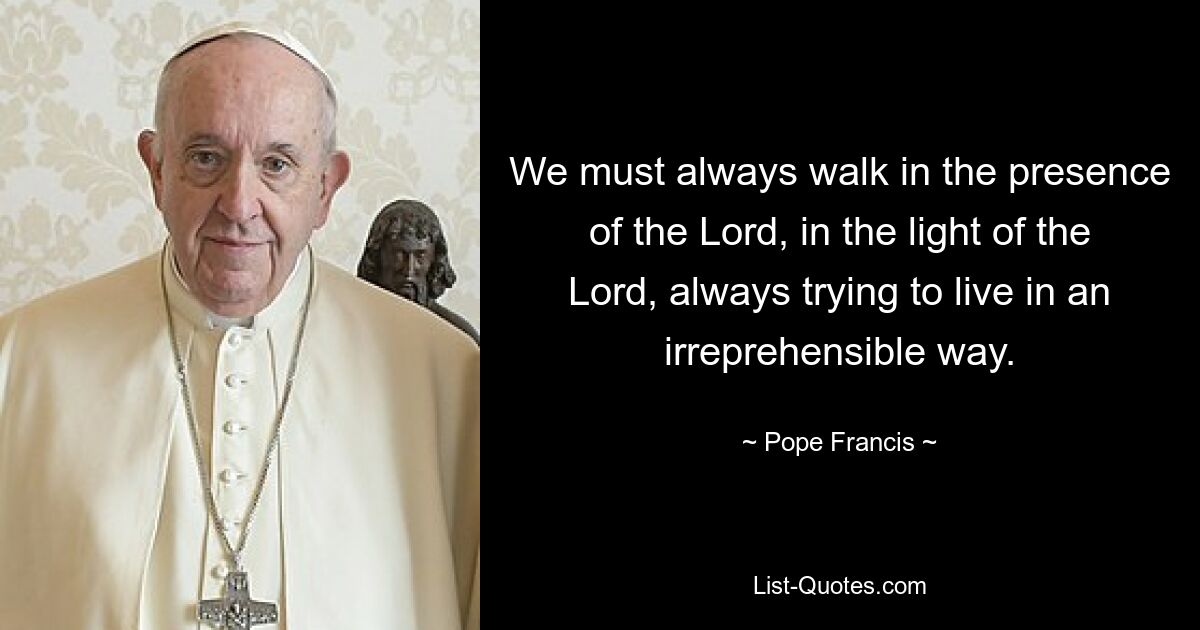 We must always walk in the presence of the Lord, in the light of the Lord, always trying to live in an irreprehensible way. — © Pope Francis