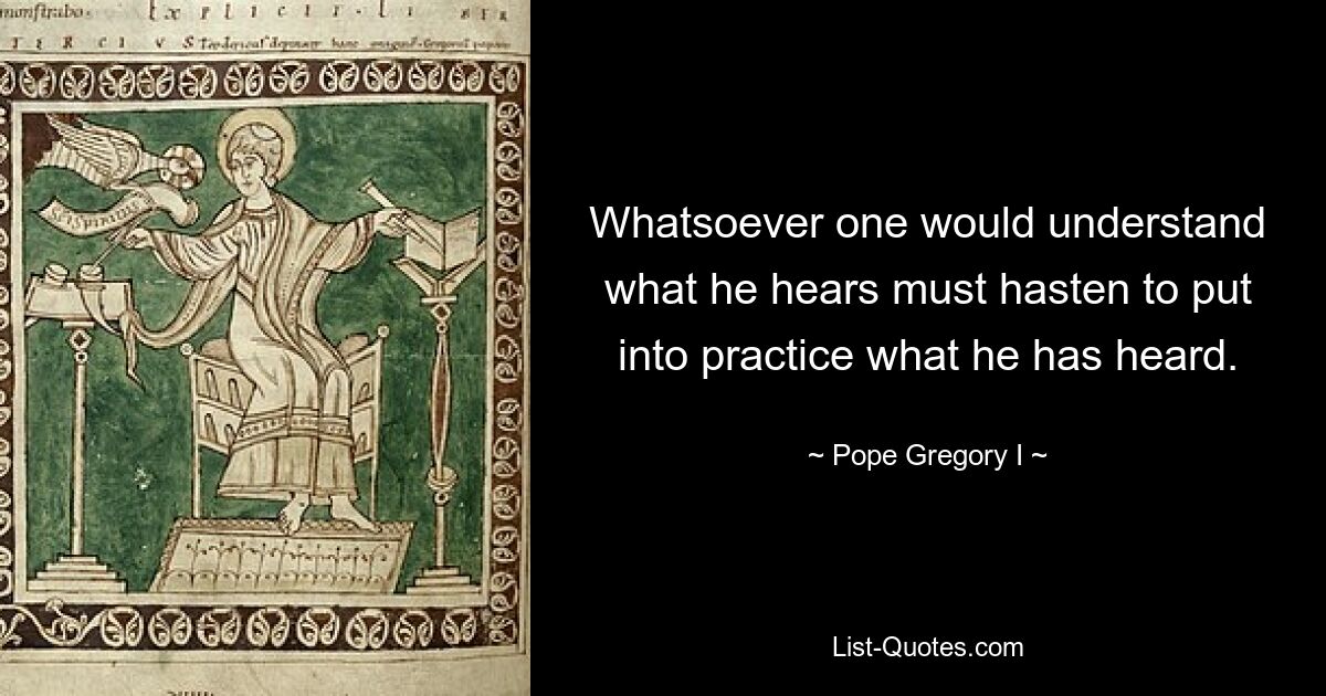 Whatsoever one would understand what he hears must hasten to put into practice what he has heard. — © Pope Gregory I