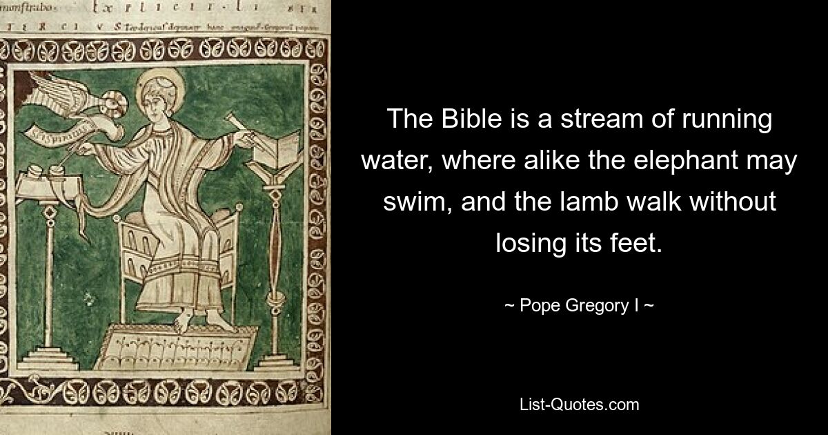 The Bible is a stream of running water, where alike the elephant may swim, and the lamb walk without losing its feet. — © Pope Gregory I