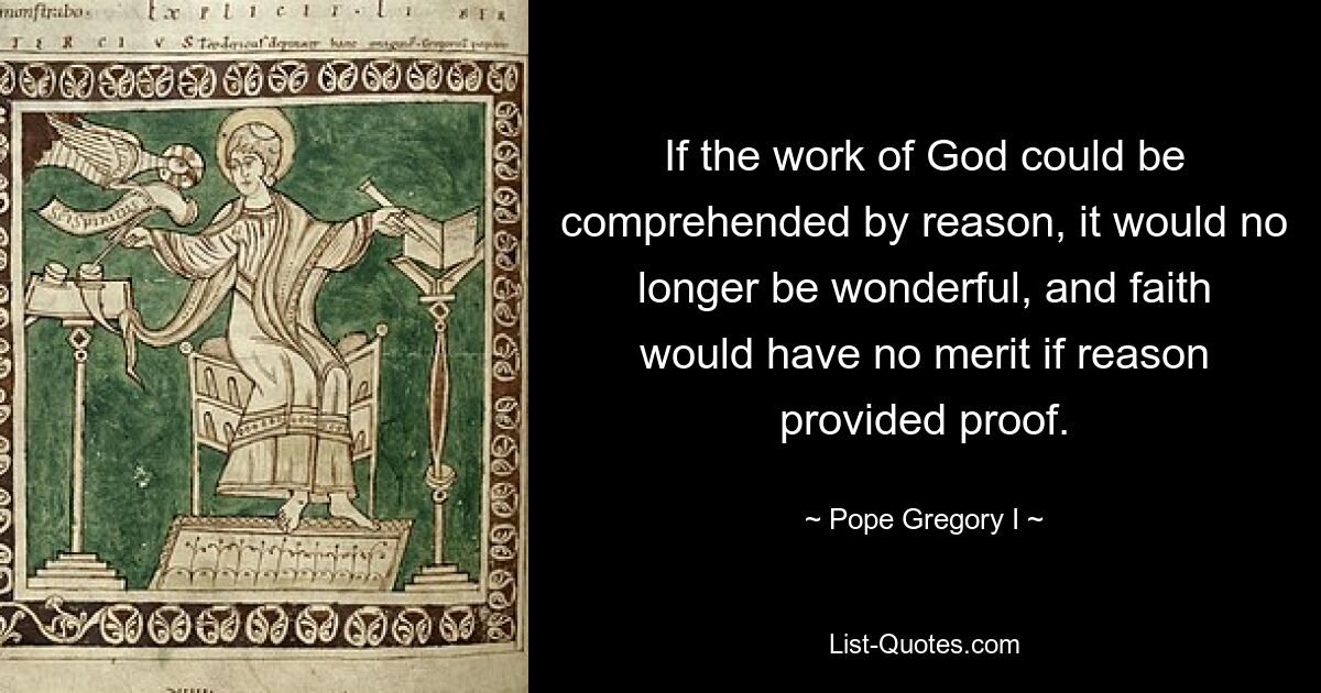 If the work of God could be comprehended by reason, it would no longer be wonderful, and faith would have no merit if reason provided proof. — © Pope Gregory I