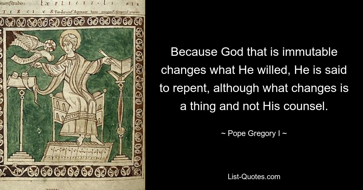 Because God that is immutable changes what He willed, He is said to repent, although what changes is a thing and not His counsel. — © Pope Gregory I