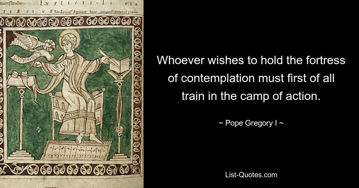 Whoever wishes to hold the fortress of contemplation must first of all train in the camp of action. — © Pope Gregory I