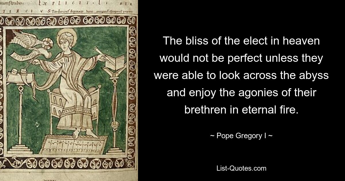 The bliss of the elect in heaven would not be perfect unless they were able to look across the abyss and enjoy the agonies of their brethren in eternal fire. — © Pope Gregory I