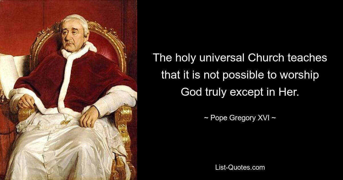 The holy universal Church teaches that it is not possible to worship God truly except in Her. — © Pope Gregory XVI