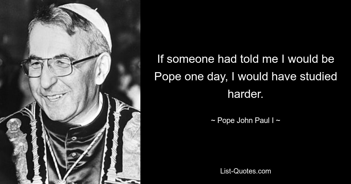 If someone had told me I would be Pope one day, I would have studied harder. — © Pope John Paul I