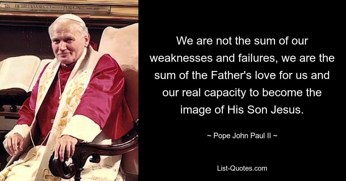 We are not the sum of our weaknesses and failures, we are the sum of the Father's love for us and our real capacity to become the image of His Son Jesus. — © Pope John Paul II