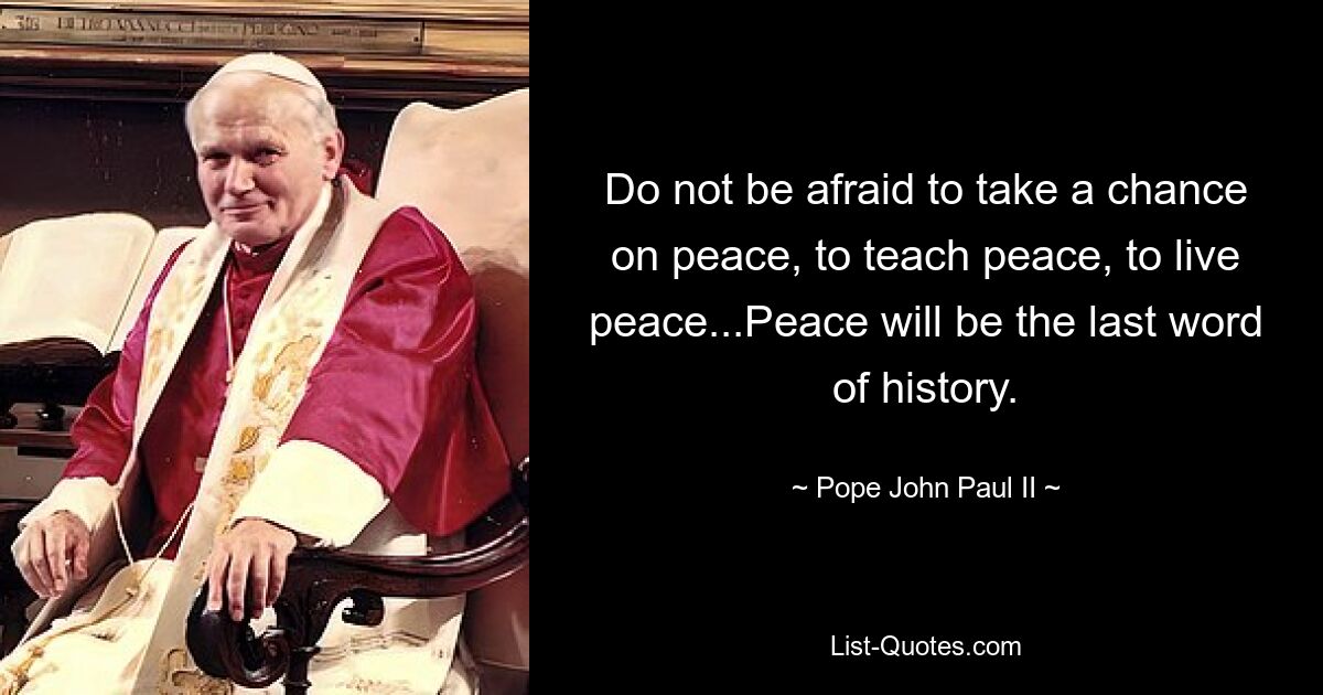 Do not be afraid to take a chance on peace, to teach peace, to live peace...Peace will be the last word of history. — © Pope John Paul II