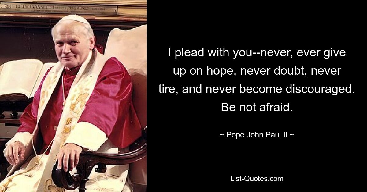 I plead with you--never, ever give up on hope, never doubt, never tire, and never become discouraged. Be not afraid. — © Pope John Paul II