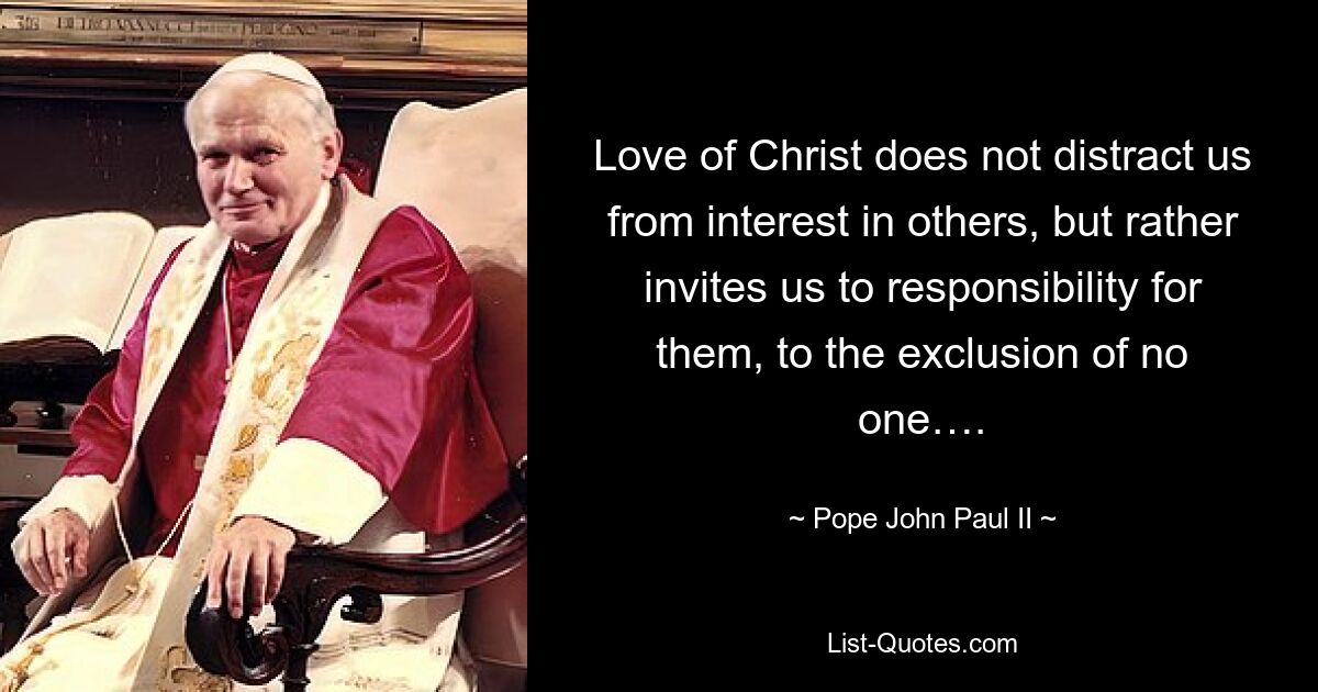 Love of Christ does not distract us from interest in others, but rather invites us to responsibility for them, to the exclusion of no one…. — © Pope John Paul II