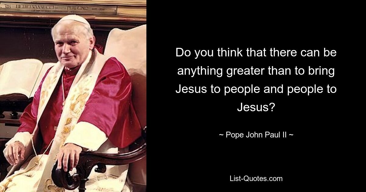 Do you think that there can be anything greater than to bring Jesus to people and people to Jesus? — © Pope John Paul II