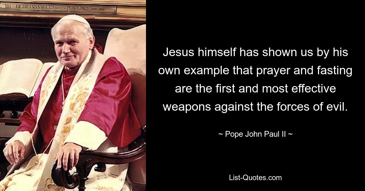 Jesus himself has shown us by his own example that prayer and fasting are the first and most effective weapons against the forces of evil. — © Pope John Paul II