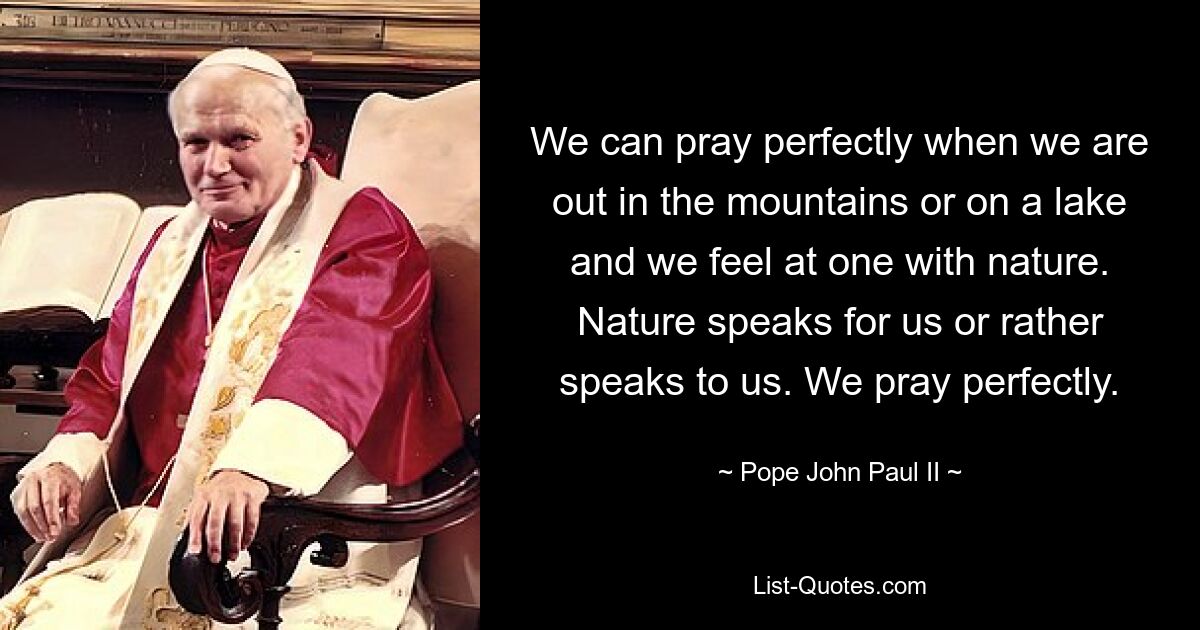 We can pray perfectly when we are out in the mountains or on a lake and we feel at one with nature. Nature speaks for us or rather speaks to us. We pray perfectly. — © Pope John Paul II