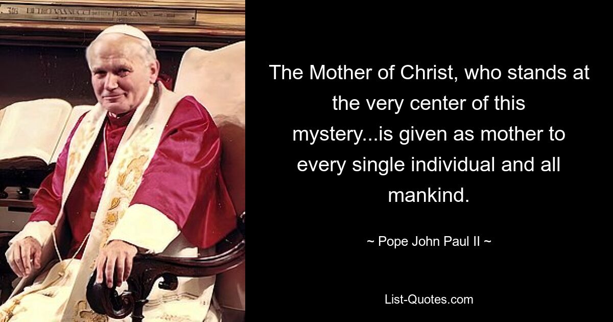 The Mother of Christ, who stands at the very center of this mystery...is given as mother to every single individual and all mankind. — © Pope John Paul II