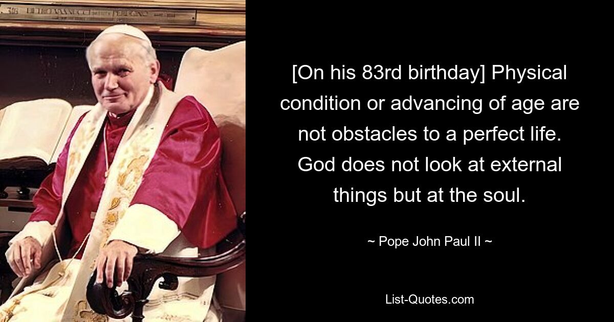 [On his 83rd birthday] Physical condition or advancing of age are not obstacles to a perfect life. God does not look at external things but at the soul. — © Pope John Paul II