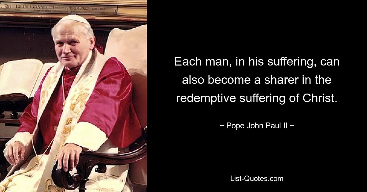 Each man, in his suffering, can also become a sharer in the redemptive suffering of Christ. — © Pope John Paul II