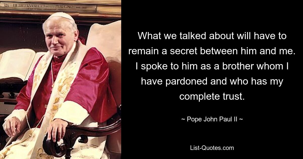 What we talked about will have to remain a secret between him and me. I spoke to him as a brother whom I have pardoned and who has my complete trust. — © Pope John Paul II