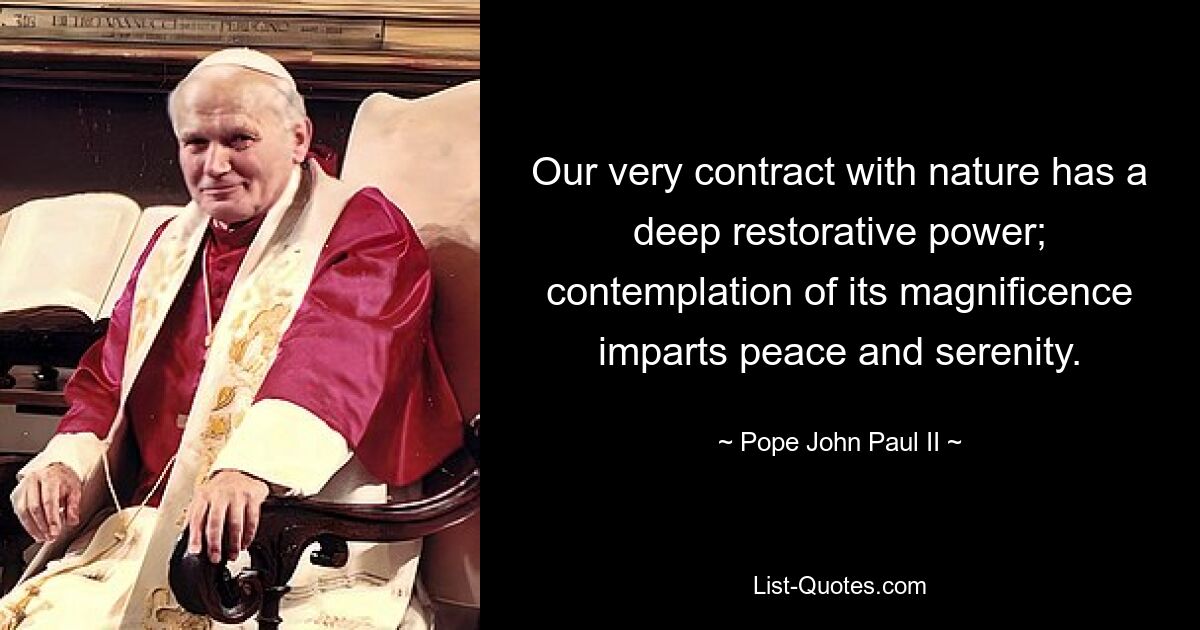 Our very contract with nature has a deep restorative power; contemplation of its magnificence imparts peace and serenity. — © Pope John Paul II