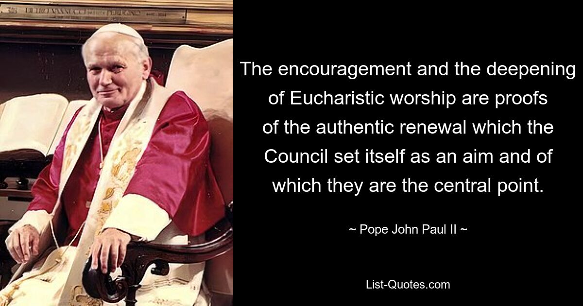 The encouragement and the deepening of Eucharistic worship are proofs of the authentic renewal which the Council set itself as an aim and of which they are the central point. — © Pope John Paul II