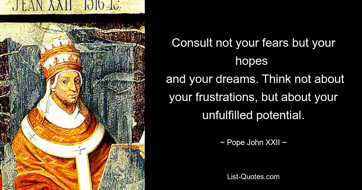 Consult not your fears but your hopes 
 and your dreams. Think not about your frustrations, but about your unfulfilled potential. — © Pope John XXII