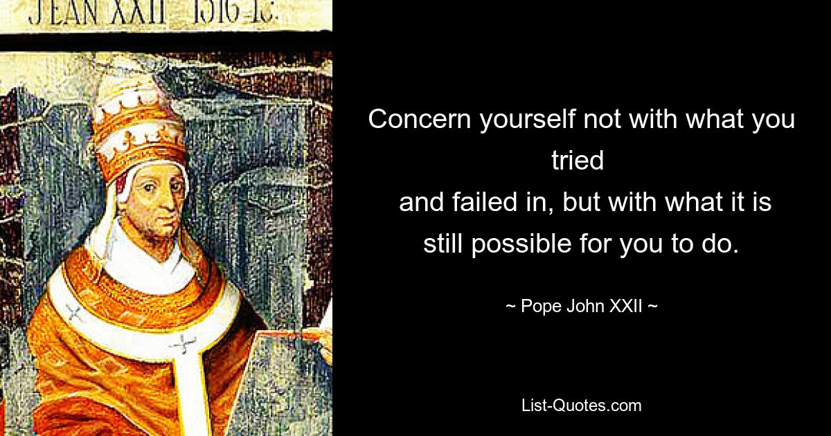 Concern yourself not with what you tried 
 and failed in, but with what it is still possible for you to do. — © Pope John XXII