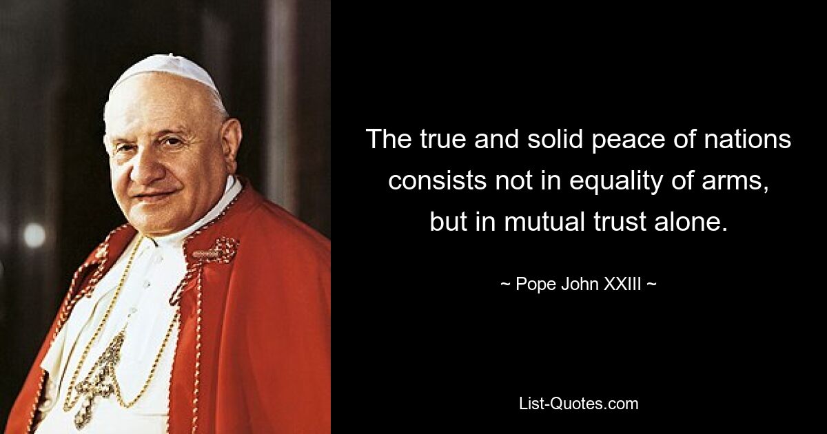 The true and solid peace of nations consists not in equality of arms, but in mutual trust alone. — © Pope John XXIII