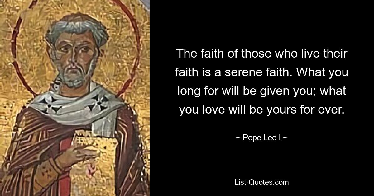 The faith of those who live their faith is a serene faith. What you long for will be given you; what you love will be yours for ever. — © Pope Leo I