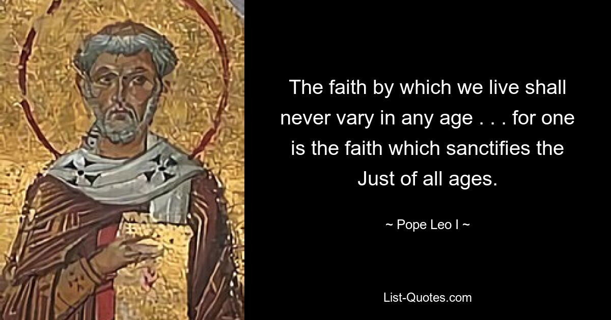 The faith by which we live shall never vary in any age . . . for one is the faith which sanctifies the Just of all ages. — © Pope Leo I