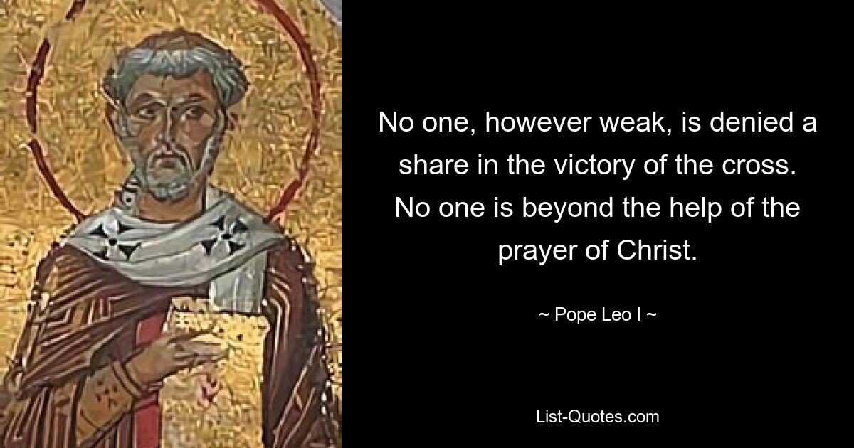 No one, however weak, is denied a share in the victory of the cross. No one is beyond the help of the prayer of Christ. — © Pope Leo I