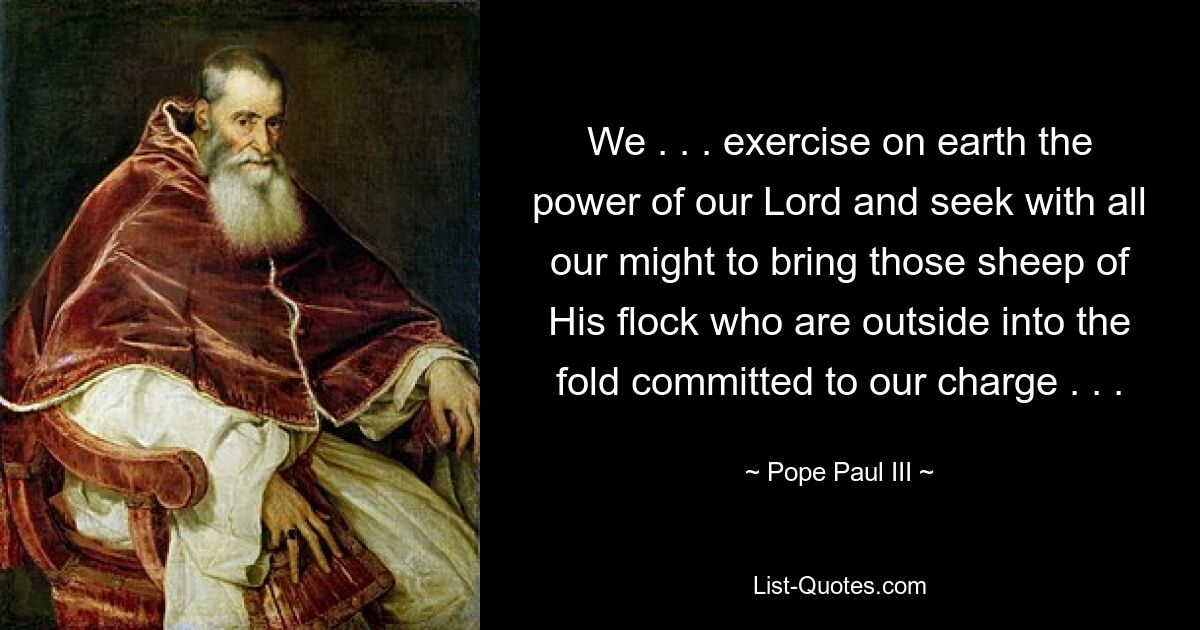 We . . . exercise on earth the power of our Lord and seek with all our might to bring those sheep of His flock who are outside into the fold committed to our charge . . . — © Pope Paul III