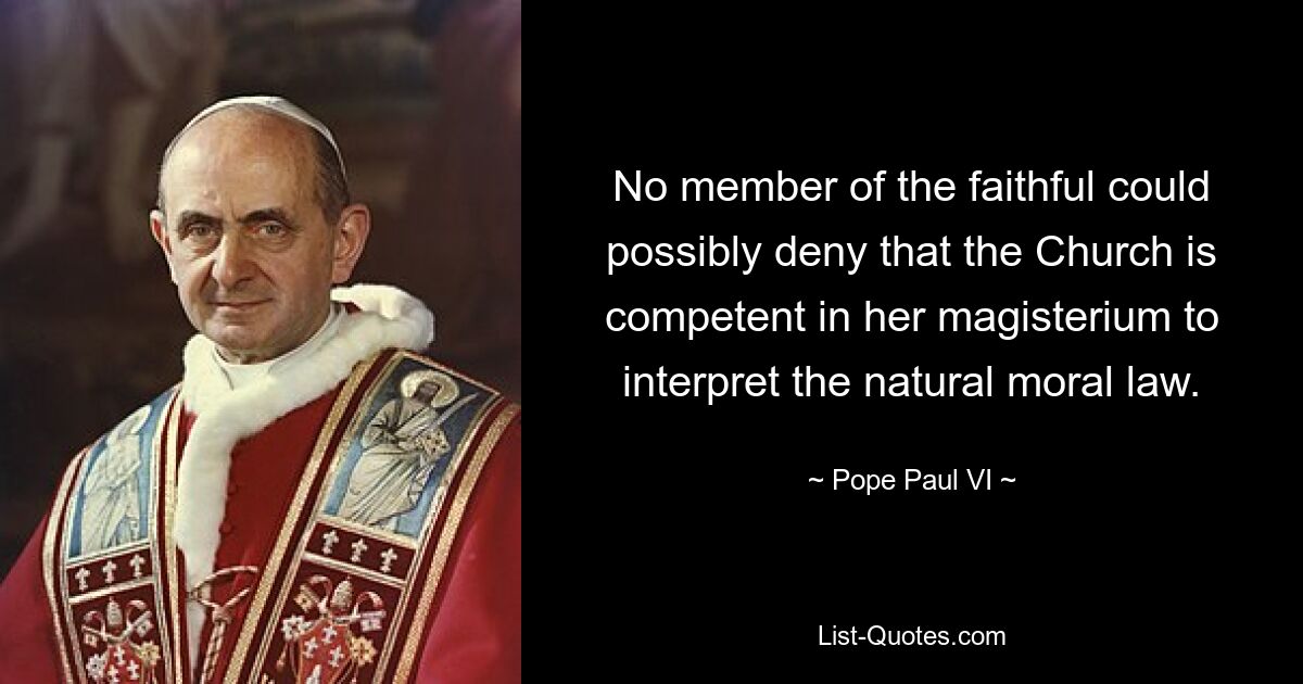 No member of the faithful could possibly deny that the Church is competent in her magisterium to interpret the natural moral law. — © Pope Paul VI