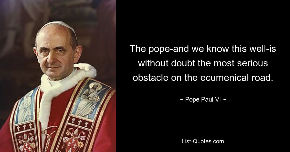 The pope-and we know this well-is without doubt the most serious obstacle on the ecumenical road. — © Pope Paul VI