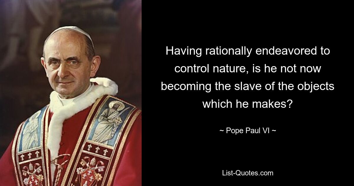 Having rationally endeavored to control nature, is he not now becoming the slave of the objects which he makes? — © Pope Paul VI