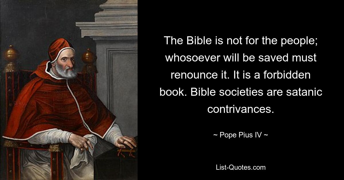 The Bible is not for the people; whosoever will be saved must renounce it. It is a forbidden book. Bible societies are satanic contrivances. — © Pope Pius IV