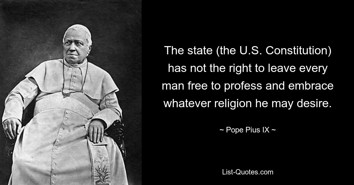 The state (the U.S. Constitution) has not the right to leave every man free to profess and embrace whatever religion he may desire. — © Pope Pius IX