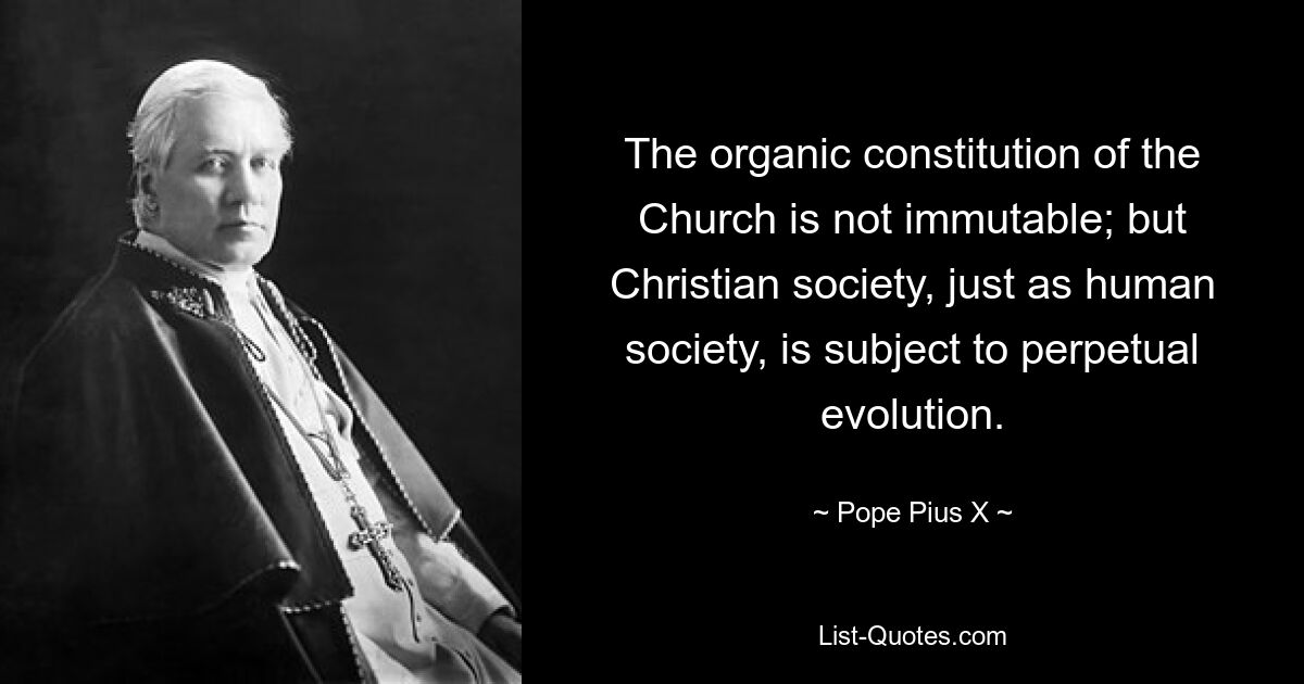 The organic constitution of the Church is not immutable; but Christian society, just as human society, is subject to perpetual evolution. — © Pope Pius X