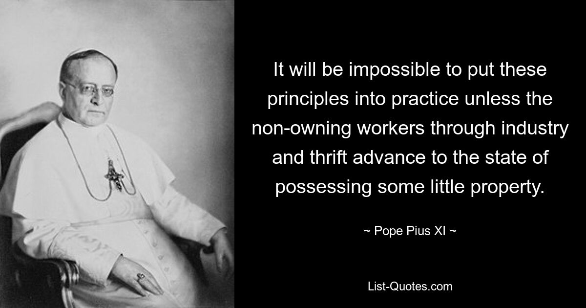 It will be impossible to put these principles into practice unless the non-owning workers through industry and thrift advance to the state of possessing some little property. — © Pope Pius XI