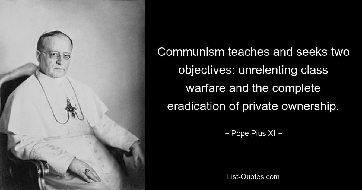 Communism teaches and seeks two objectives: unrelenting class warfare and the complete eradication of private ownership. — © Pope Pius XI