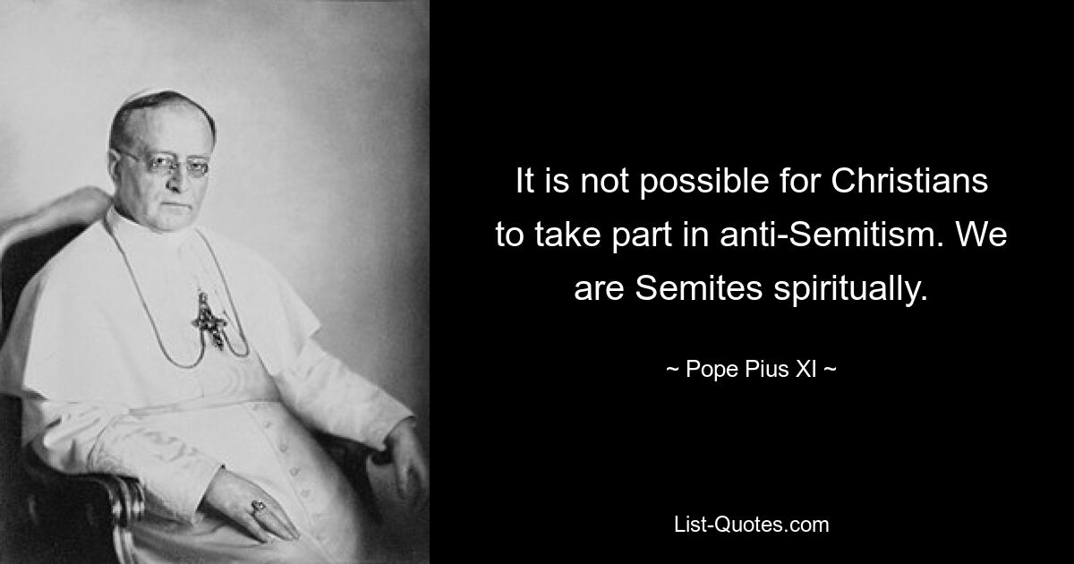 It is not possible for Christians to take part in anti-Semitism. We are Semites spiritually. — © Pope Pius XI